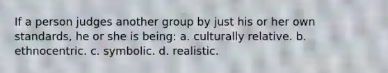 If a person judges another group by just his or her own standards, he or she is being: a. culturally relative. b. ethnocentric. c. symbolic. d. realistic.