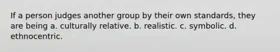 If a person judges another group by their own standards, they are being a. culturally relative. b. realistic. c. symbolic. d. ethnocentric.