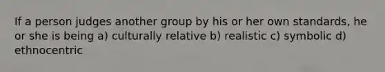 If a person judges another group by his or her own standards, he or she is being a) culturally relative b) realistic c) symbolic d) ethnocentric