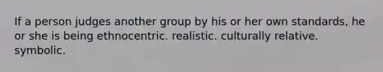 If a person judges another group by his or her own standards, he or she is being ethnocentric. realistic. culturally relative. symbolic.