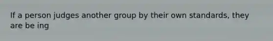 If a person judges another group by their own standards, they are be ing