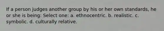 If a person judges another group by his or her own standards, he or she is being: Select one: a. ethnocentric. b. realistic. c. symbolic. d. culturally relative.