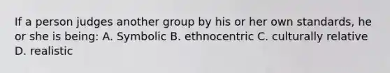 If a person judges another group by his or her own standards, he or she is being: A. Symbolic B. ethnocentric C. culturally relative D. realistic