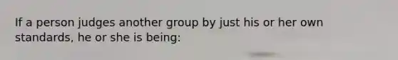 If a person judges another group by just his or her own standards, he or she is being: