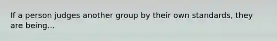 If a person judges another group by their own standards, they are being...