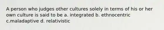 A person who judges other cultures solely in terms of his or her own culture is said to be a. integrated b. ethnocentric c.maladaptive d. relativistic