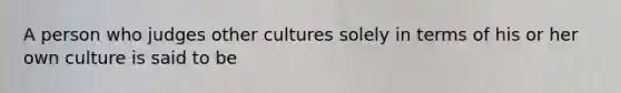 A person who judges other cultures solely in terms of his or her own culture is said to be