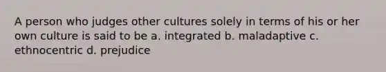 A person who judges other cultures solely in terms of his or her own culture is said to be a. integrated b. maladaptive c. ethnocentric d. prejudice