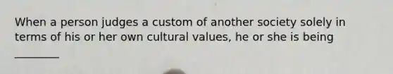 When a person judges a custom of another society solely in terms of his or her own cultural values, he or she is being ________