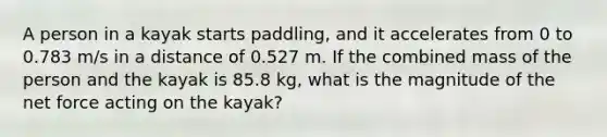 A person in a kayak starts paddling, and it accelerates from 0 to 0.783 m/s in a distance of 0.527 m. If the combined mass of the person and the kayak is 85.8 kg, what is the magnitude of the net force acting on the kayak?