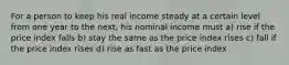 For a person to keep his real income steady at a certain level from one year to the next, his nominal income must a) rise if the price index falls b) stay the same as the price index rises c) fall if the price index rises d) rise as fast as the price index