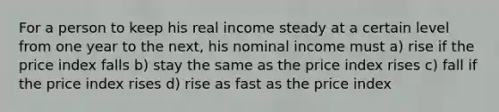 For a person to keep his real income steady at a certain level from one year to the next, his nominal income must a) rise if the price index falls b) stay the same as the price index rises c) fall if the price index rises d) rise as fast as the price index