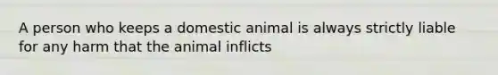 A person who keeps a domestic animal is always strictly liable for any harm that the animal inflicts