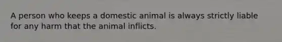 A person who keeps a domestic animal is always strictly liable for any harm that the animal inflicts.