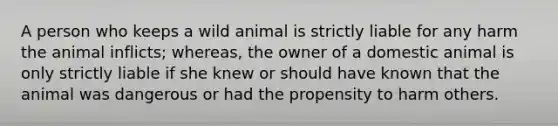 A person who keeps a wild animal is strictly liable for any harm the animal inflicts; whereas, the owner of a domestic animal is only strictly liable if she knew or should have known that the animal was dangerous or had the propensity to harm others.