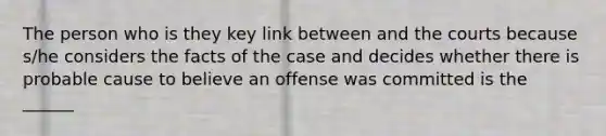 The person who is they key link between and the courts because s/he considers the facts of the case and decides whether there is probable cause to believe an offense was committed is the ______