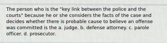 The person who is the "key link between the police and the courts" because he or she considers the facts of the case and decides whether there is probable cause to believe an offense was committed is the a. judge. b. defense attorney. c. parole officer. d. prosecutor.