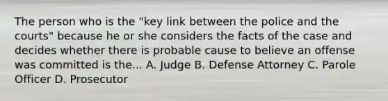 The person who is the "key link between the police and the courts" because he or she considers the facts of the case and decides whether there is probable cause to believe an offense was committed is the... A. Judge B. Defense Attorney C. Parole Officer D. Prosecutor