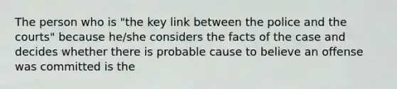 The person who is "the key link between the police and the courts" because he/she considers the facts of the case and decides whether there is probable cause to believe an offense was committed is the