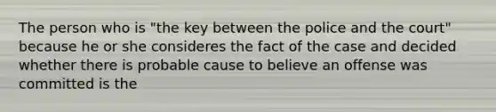 The person who is "the key between the police and the court" because he or she consideres the fact of the case and decided whether there is probable cause to believe an offense was committed is the