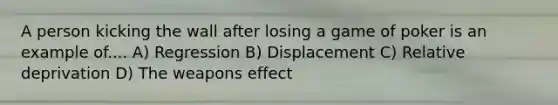 A person kicking the wall after losing a game of poker is an example of.... A) Regression B) Displacement C) Relative deprivation D) The weapons effect