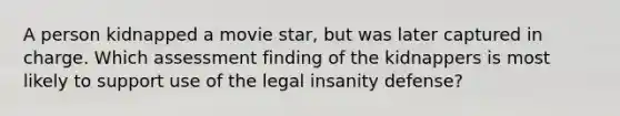 A person kidnapped a movie star, but was later captured in charge. Which assessment finding of the kidnappers is most likely to support use of the legal insanity defense?