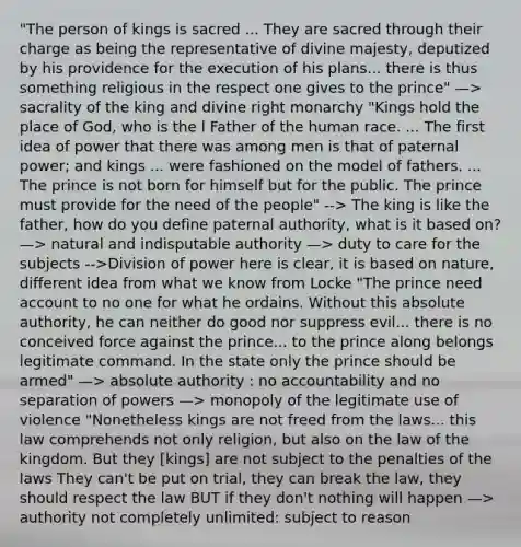 "The person of kings is sacred ... They are sacred through their charge as being the representative of divine majesty, deputized by his providence for the execution of his plans... there is thus something religious in the respect one gives to the prince" —> sacrality of the king and divine right monarchy "Kings hold the place of God, who is the l Father of the human race. ... The first idea of power that there was among men is that of paternal power; and kings ... were fashioned on the model of fathers. ... The prince is not born for himself but for the public. The prince must provide for the need of the people" --> The king is like the father, how do you define paternal authority, what is it based on? —> natural and indisputable authority —> duty to care for the subjects -->Division of power here is clear, it is based on nature, different idea from what we know from Locke "The prince need account to no one for what he ordains. Without this absolute authority, he can neither do good nor suppress evil... there is no conceived force against the prince... to the prince along belongs legitimate command. In the state only the prince should be armed" —> absolute authority : no accountability and no separation of powers —> monopoly of the legitimate use of violence "Nonetheless kings are not freed from the laws... this law comprehends not only religion, but also on the law of the kingdom. But they [kings] are not subject to the penalties of the laws They can't be put on trial, they can break the law, they should respect the law BUT if they don't nothing will happen —> authority not completely unlimited: subject to reason