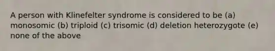 A person with Klinefelter syndrome is considered to be (a) monosomic (b) triploid (c) trisomic (d) deletion heterozygote (e) none of the above