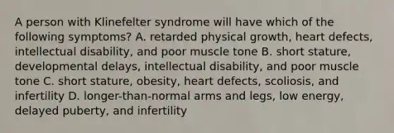 A person with Klinefelter syndrome will have which of the following symptoms? A. retarded physical growth, heart defects, intellectual disability, and poor muscle tone B. short stature, developmental delays, intellectual disability, and poor muscle tone C. short stature, obesity, heart defects, scoliosis, and infertility D. longer-than-normal arms and legs, low energy, delayed puberty, and infertility