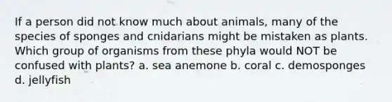 If a person did not know much about animals, many of the species of sponges and cnidarians might be mistaken as plants. Which group of organisms from these phyla would NOT be confused with plants? a. sea anemone b. coral c. demosponges d. jellyfish