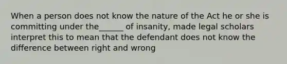 When a person does not know the nature of the Act he or she is committing under the______ of insanity, made legal scholars interpret this to mean that the defendant does not know the difference between right and wrong