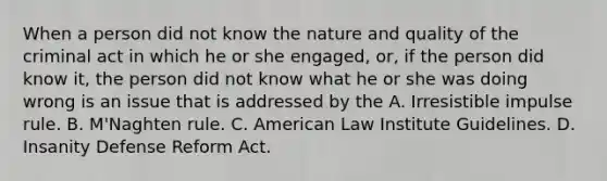 When a person did not know the nature and quality of the criminal act in which he or she engaged, or, if the person did know it, the person did not know what he or she was doing wrong is an issue that is addressed by the A. Irresistible impulse rule. B. M'Naghten rule. C. American Law Institute Guidelines. D. Insanity Defense Reform Act.