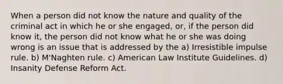 When a person did not know the nature and quality of the criminal act in which he or she engaged, or, if the person did know it, the person did not know what he or she was doing wrong is an issue that is addressed by the a) Irresistible impulse rule. b) M'Naghten rule. c) American Law Institute Guidelines. d) Insanity Defense Reform Act.