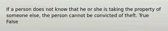 If a person does not know that he or she is taking the property of someone else, the person cannot be convicted of theft. True False