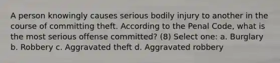 A person knowingly causes serious bodily injury to another in the course of committing theft. According to the Penal Code, what is the most serious offense committed? (8) Select one: a. Burglary b. Robbery c. Aggravated theft d. Aggravated robbery