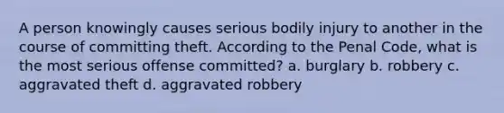 A person knowingly causes serious bodily injury to another in the course of committing theft. According to the Penal Code, what is the most serious offense committed? a. burglary b. robbery c. aggravated theft d. aggravated robbery