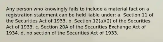 Any person who knowingly fails to include a material fact on a registration statement can be held liable under: a. Section 11 of the Securities Act of 1933. b. Section 12(a)(2) of the Securities Act of 1933. c. Section 20A of the Securities Exchange Act of 1934. d. no section of the Securities Act of 1933.