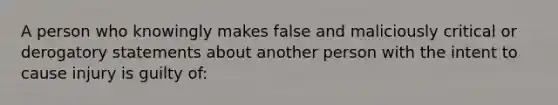 A person who knowingly makes false and maliciously critical or derogatory statements about another person with the intent to cause injury is guilty of: