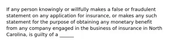 If any person knowingly or willfully makes a false or fraudulent statement on any application for insurance, or makes any such statement for the purpose of obtaining any monetary benefit from any company engaged in the business of insurance in North Carolina, is guilty of a ______