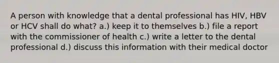 A person with knowledge that a dental professional has HIV, HBV or HCV shall do what? a.) keep it to themselves b.) file a report with the commissioner of health c.) write a letter to the dental professional d.) discuss this information with their medical doctor