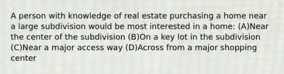 A person with knowledge of real estate purchasing a home near a large subdivision would be most interested in a home: (A)Near the center of the subdivision (B)On a key lot in the subdivision (C)Near a major access way (D)Across from a major shopping center