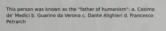 This person was known as the "father of humanism": a. Cosimo de' Medici b. Guarino da Verona c. Dante Alighieri d. Francesco Petrarch