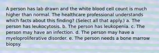 A person has lab drawn and the white blood cell count is much higher than normal. The healthcare professional understands which facts about this finding? (Select all that apply.) a. The person has leukocytosis. b. The person has leukopenia. c. The person may have an infection. d. The person may have a myeloproliferative disorder. e. The person needs a bone marrow biopsy.