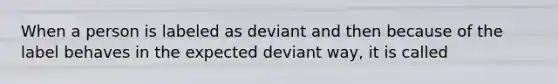 When a person is labeled as deviant and then because of the label behaves in the expected deviant way, it is called