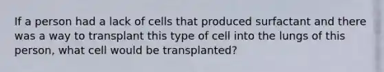 If a person had a lack of cells that produced surfactant and there was a way to transplant this type of cell into the lungs of this person, what cell would be transplanted?