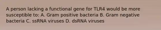 A person lacking a functional gene for TLR4 would be more susceptible to: A. Gram positive bacteria B. Gram negative bacteria C. ssRNA viruses D. dsRNA viruses