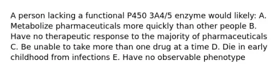 A person lacking a functional P450 3A4/5 enzyme would likely: A. Metabolize pharmaceuticals more quickly than other people B. Have no therapeutic response to the majority of pharmaceuticals C. Be unable to take more than one drug at a time D. Die in early childhood from infections E. Have no observable phenotype