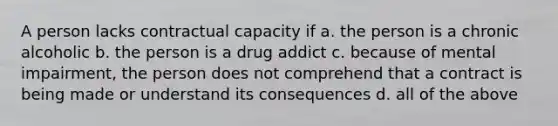 A person lacks contractual capacity if a. the person is a chronic alcoholic b. the person is a drug addict c. because of mental impairment, the person does not comprehend that a contract is being made or understand its consequences d. all of the above