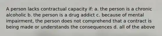 A person lacks contractual capacity if: a. the person is a chronic alcoholic b. the person is a drug addict c. because of mental impairment, the person does not comprehend that a contract is being made or understands the consequences d. all of the above