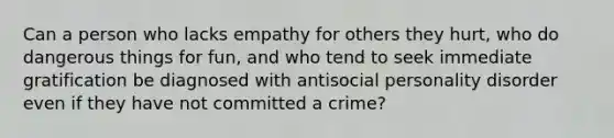 Can a person who lacks empathy for others they hurt, who do dangerous things for fun, and who tend to seek immediate gratification be diagnosed with antisocial personality disorder even if they have not committed a crime?